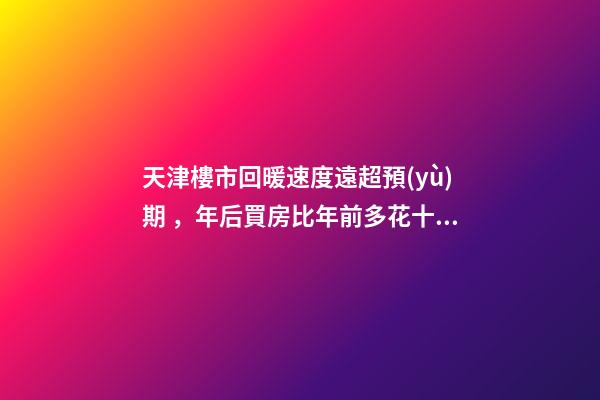 天津樓市回暖速度遠超預(yù)期，年后買房比年前多花十幾萬！